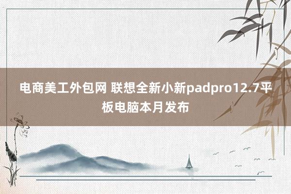 电商美工外包网 联想全新小新padpro12.7平板电脑本月发布