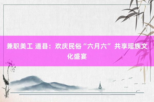 兼职美工 道县：欢庆民俗“六月六” 共享瑶族文化盛宴