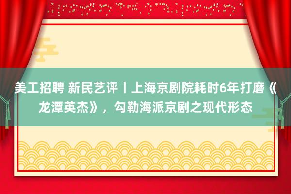 美工招聘 新民艺评丨上海京剧院耗时6年打磨《龙潭英杰》，勾勒海派京剧之现代形态