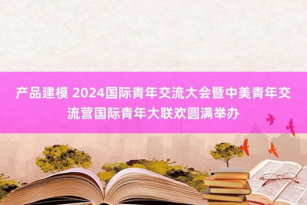 产品建模 2024国际青年交流大会暨中美青年交流营国际青年大联欢圆满举办