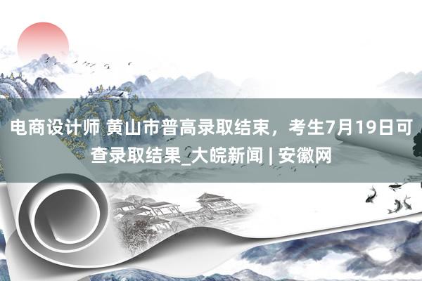 电商设计师 黄山市普高录取结束，考生7月19日可查录取结果_大皖新闻 | 安徽网