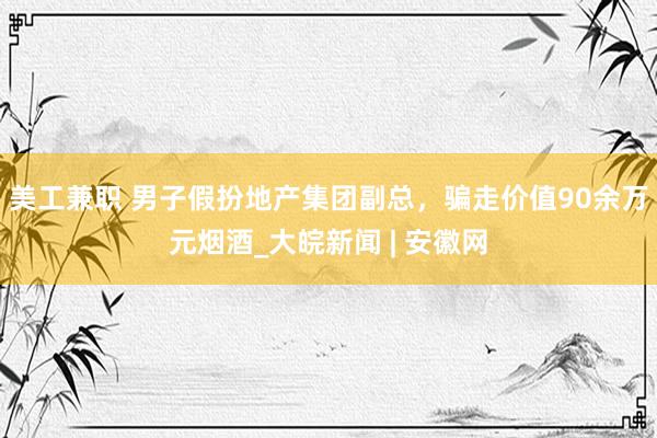 美工兼职 男子假扮地产集团副总，骗走价值90余万元烟酒_大皖新闻 | 安徽网