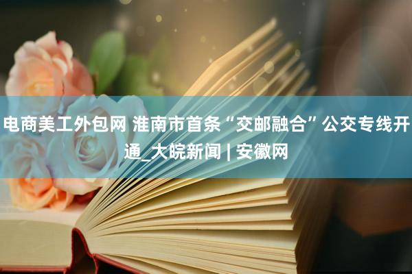 电商美工外包网 淮南市首条“交邮融合”公交专线开通_大皖新闻 | 安徽网