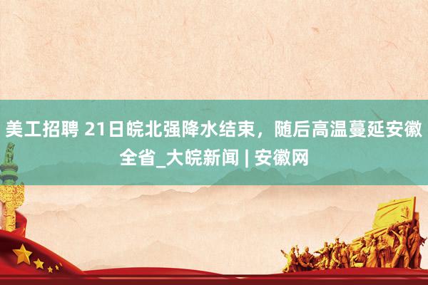 美工招聘 ﻿21日皖北强降水结束，随后高温蔓延安徽全省_大皖新闻 | 安徽网