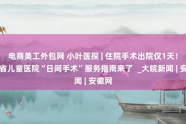 电商美工外包网 小叶医探 | 住院手术出院仅1天！安徽省儿童医院“日间手术”服务指南来了  _大皖新闻 | 安徽网