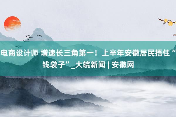 电商设计师 增速长三角第一！上半年安徽居民捂住“钱袋子”_大皖新闻 | 安徽网