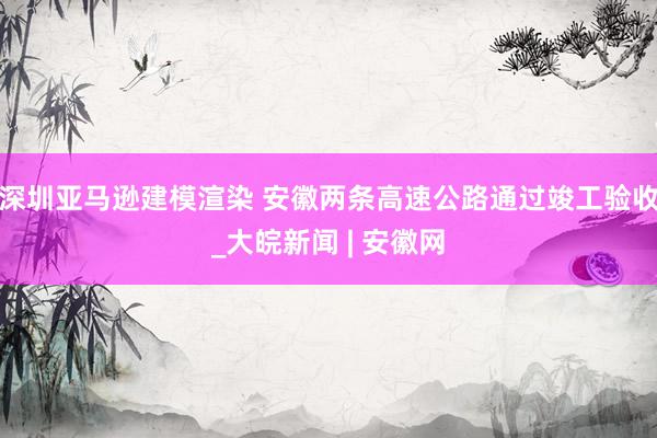 深圳亚马逊建模渲染 安徽两条高速公路通过竣工验收_大皖新闻 | 安徽网