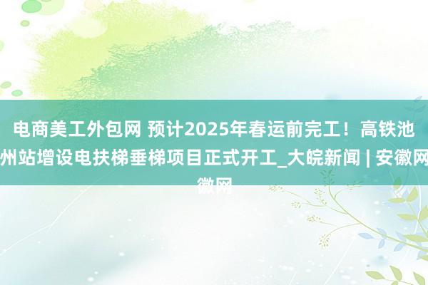 电商美工外包网 预计2025年春运前完工！高铁池州站增设电扶梯垂梯项目正式开工_大皖新闻 | 安徽网