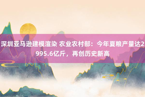 深圳亚马逊建模渲染 农业农村部：今年夏粮产量达2995.6亿斤，再创历史新高