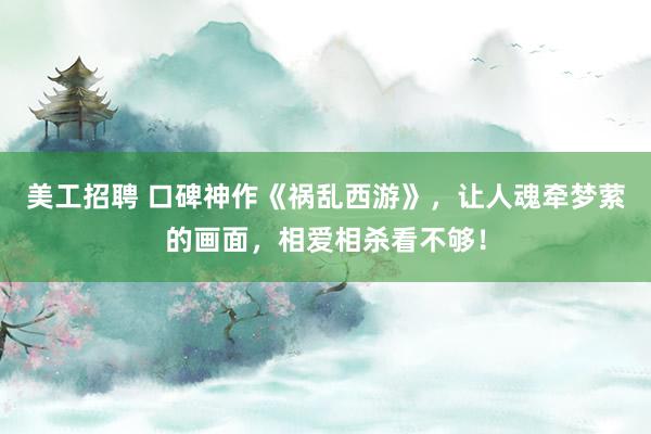 美工招聘 口碑神作《祸乱西游》，让人魂牵梦萦的画面，相爱相杀看不够！