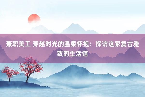 兼职美工 穿越时光的温柔怀抱：探访这家复古雅致的生活馆