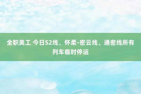 全职美工 今日S2线、怀柔-密云线、通密线所有列车临时停运