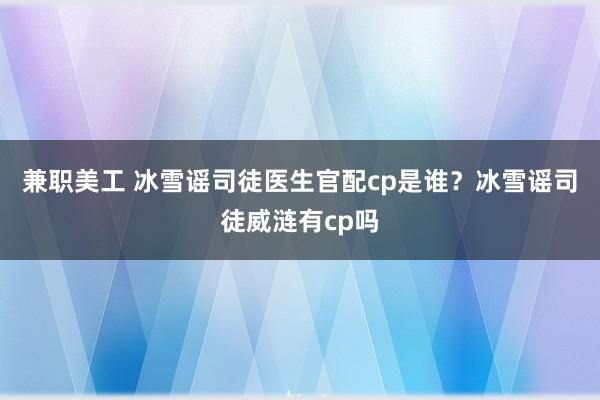 兼职美工 冰雪谣司徒医生官配cp是谁？冰雪谣司徒威涟有cp吗