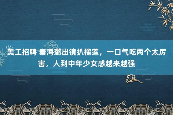 美工招聘 秦海璐出镜扒榴莲，一口气吃两个太厉害，人到中年少女感越来越强