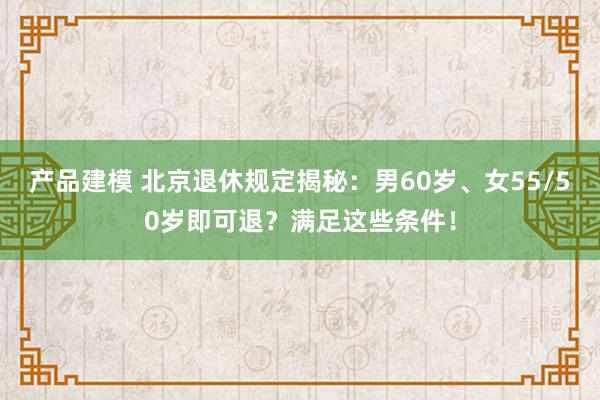 产品建模 北京退休规定揭秘：男60岁、女55/50岁即可退？满足这些条件！