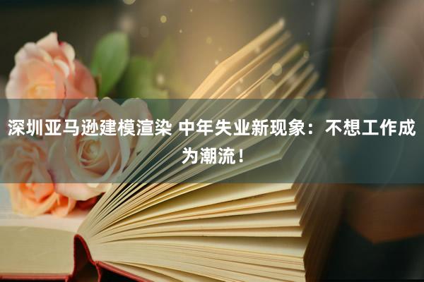 深圳亚马逊建模渲染 中年失业新现象：不想工作成为潮流！