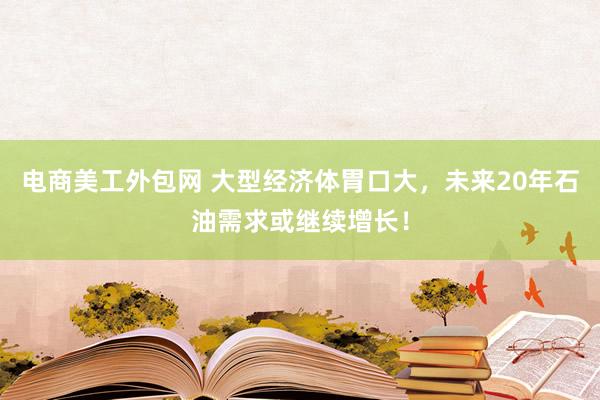 电商美工外包网 大型经济体胃口大，未来20年石油需求或继续增长！