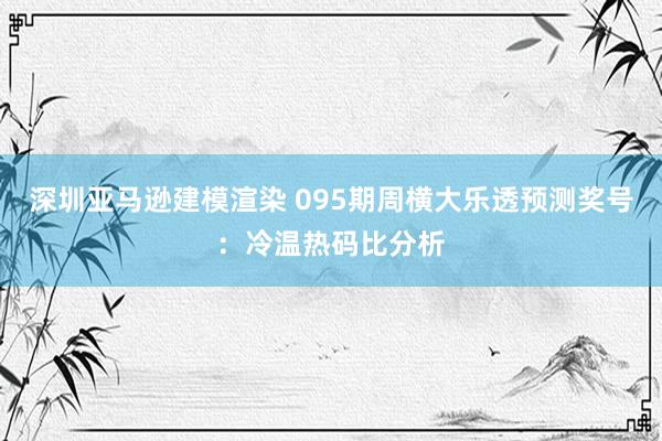 深圳亚马逊建模渲染 095期周横大乐透预测奖号：冷温热码比分析