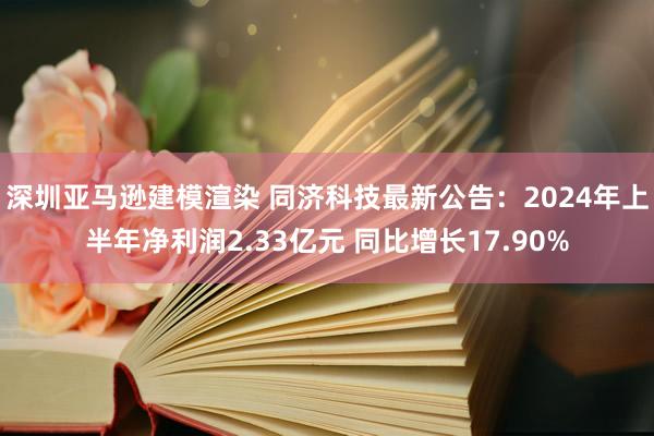 深圳亚马逊建模渲染 同济科技最新公告：2024年上半年净利润2.33亿元 同比增长17.90%