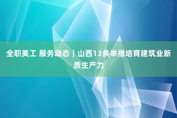 全职美工 服务动态｜山西13条举措培育建筑业新质生产力