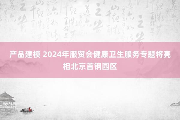 产品建模 2024年服贸会健康卫生服务专题将亮相北京首钢园区