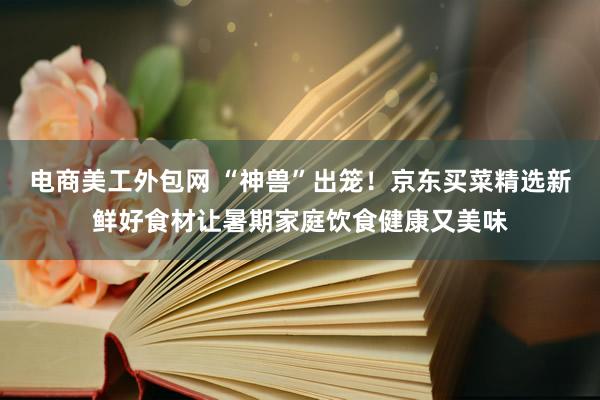 电商美工外包网 “神兽”出笼！京东买菜精选新鲜好食材让暑期家庭饮食健康又美味