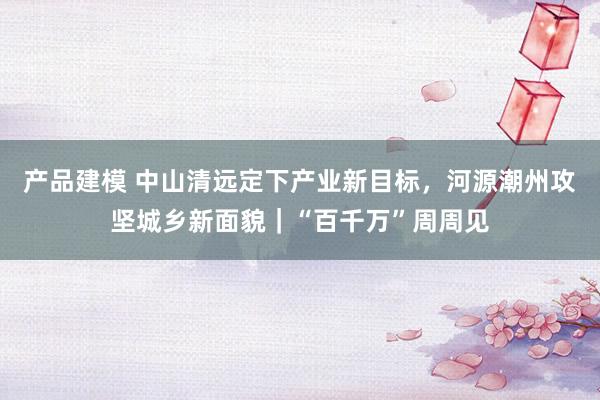 产品建模 中山清远定下产业新目标，河源潮州攻坚城乡新面貌｜“百千万”周周见