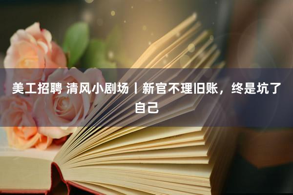 美工招聘 清风小剧场丨新官不理旧账，终是坑了自己