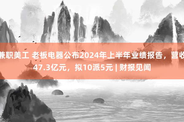 兼职美工 老板电器公布2024年上半年业绩报告，营收47.3亿元，拟10派5元 | 财报见闻