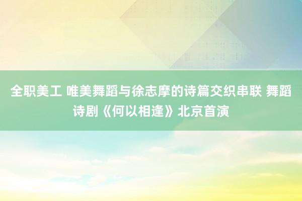 全职美工 唯美舞蹈与徐志摩的诗篇交织串联 舞蹈诗剧《何以相逢》北京首演