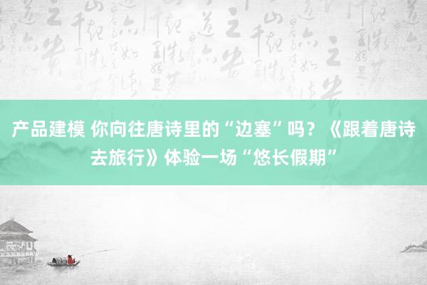 产品建模 你向往唐诗里的“边塞”吗？《跟着唐诗去旅行》体验一场“悠长假期”