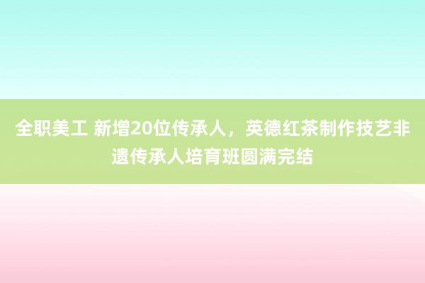 全职美工 新增20位传承人，英德红茶制作技艺非遗传承人培育班圆满完结