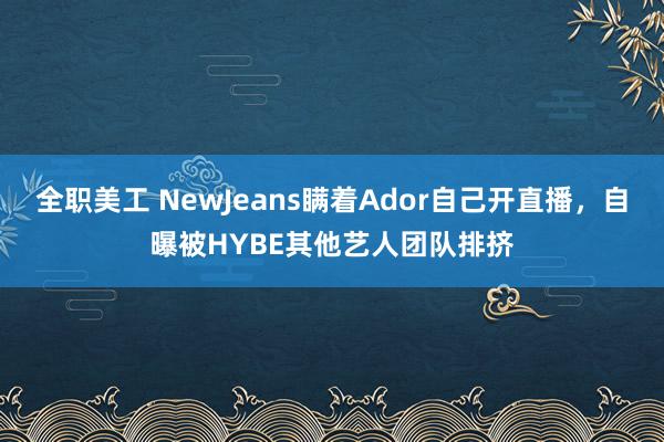 全职美工 NewJeans瞒着Ador自己开直播，自曝被HYBE其他艺人团队排挤