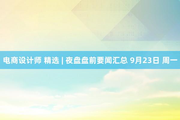 电商设计师 精选 | 夜盘盘前要闻汇总 9月23日 周一