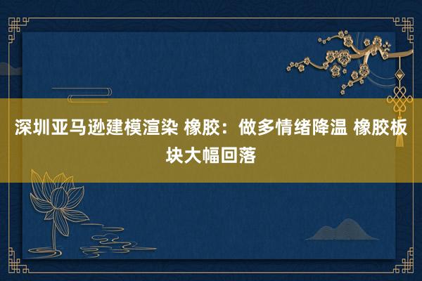 深圳亚马逊建模渲染 橡胶：做多情绪降温 橡胶板块大幅回落