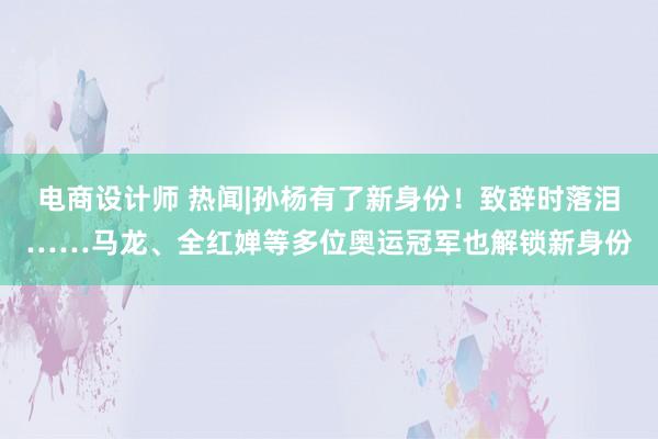 电商设计师 热闻|孙杨有了新身份！致辞时落泪……马龙、全红婵等多位奥运冠军也解锁新身份