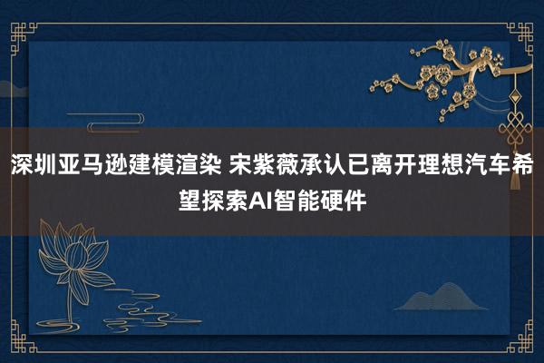 深圳亚马逊建模渲染 宋紫薇承认已离开理想汽车希望探索AI智能硬件