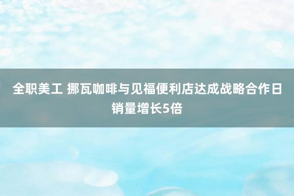 全职美工 挪瓦咖啡与见福便利店达成战略合作日销量增长5倍