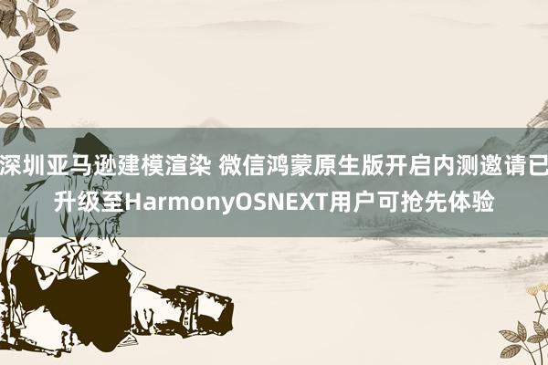 深圳亚马逊建模渲染 微信鸿蒙原生版开启内测邀请已升级至HarmonyOSNEXT用户可抢先体验