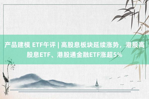 产品建模 ETF午评 | 高股息板块延续涨势，港股高股息ETF、港股通金融ETF涨超5%