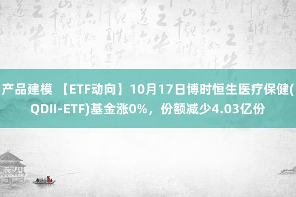 产品建模 【ETF动向】10月17日博时恒生医疗保健(QDII-ETF)基金涨0%，份额减少4.03亿份