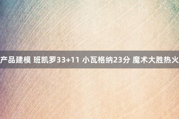 产品建模 班凯罗33+11 小瓦格纳23分 魔术大胜热火