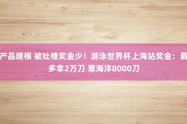 产品建模 被吐槽奖金少！游泳世界杯上海站奖金：最多拿2万刀 覃海洋8000刀