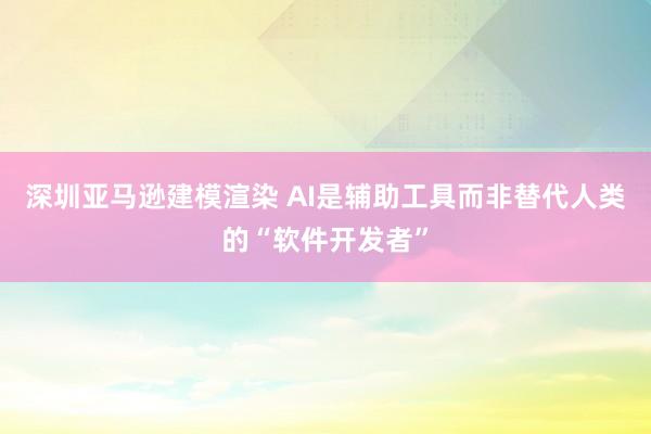 深圳亚马逊建模渲染 AI是辅助工具而非替代人类的“软件开发者”