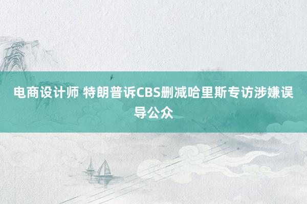 电商设计师 特朗普诉CBS删减哈里斯专访涉嫌误导公众