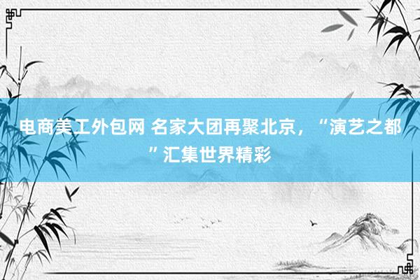 电商美工外包网 名家大团再聚北京，“演艺之都”汇集世界精彩