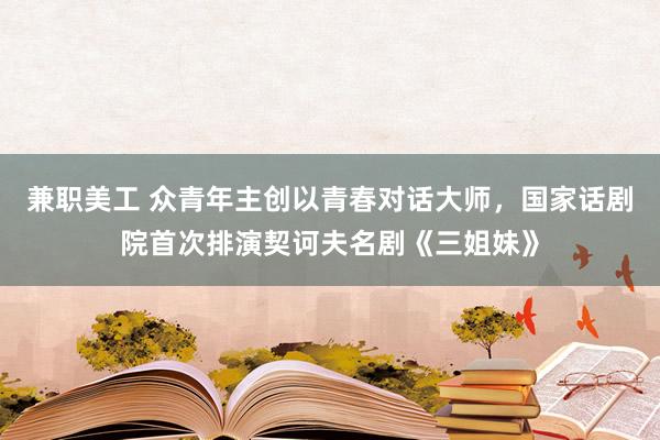 兼职美工 众青年主创以青春对话大师，国家话剧院首次排演契诃夫名剧《三姐妹》