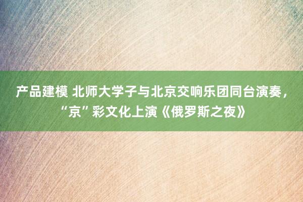 产品建模 北师大学子与北京交响乐团同台演奏，“京”彩文化上演《俄罗斯之夜》