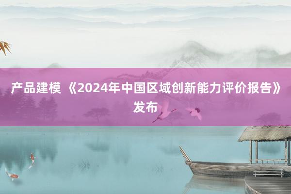 产品建模 《2024年中国区域创新能力评价报告》发布